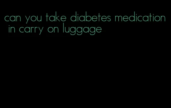 can you take diabetes medication in carry on luggage