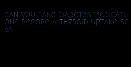 can you take diabetes medications before a thyroid uptake scan