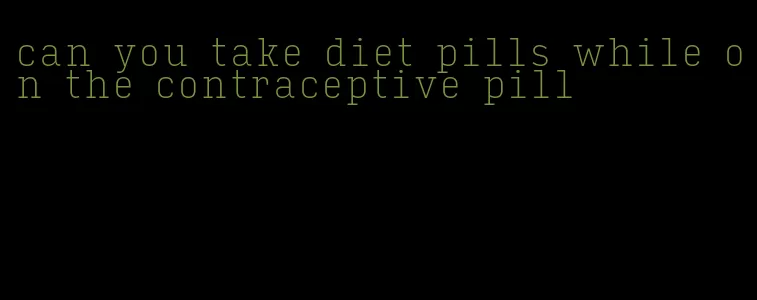 can you take diet pills while on the contraceptive pill