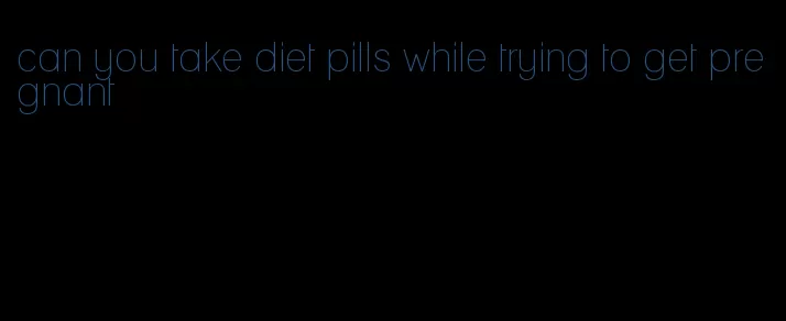 can you take diet pills while trying to get pregnant