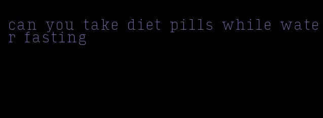 can you take diet pills while water fasting