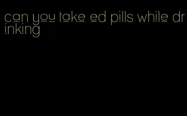 can you take ed pills while drinking