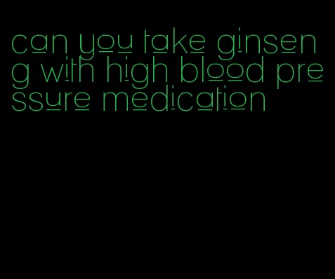 can you take ginseng with high blood pressure medication