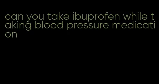 can you take ibuprofen while taking blood pressure medication