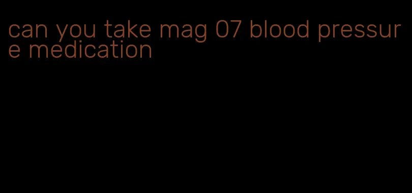 can you take mag 07 blood pressure medication