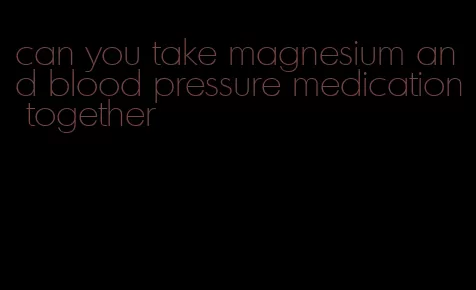 can you take magnesium and blood pressure medication together