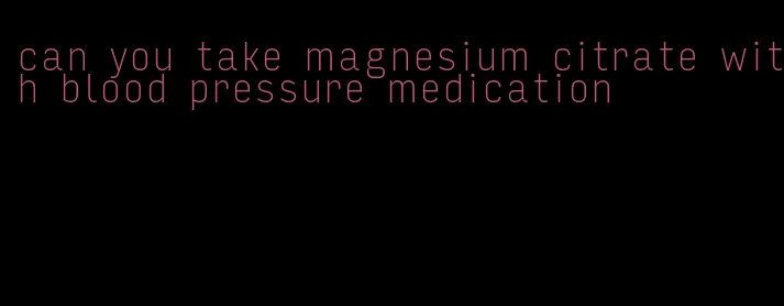 can you take magnesium citrate with blood pressure medication