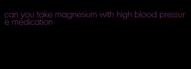 can you take magnesium with high blood pressure medication