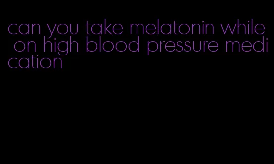 can you take melatonin while on high blood pressure medication