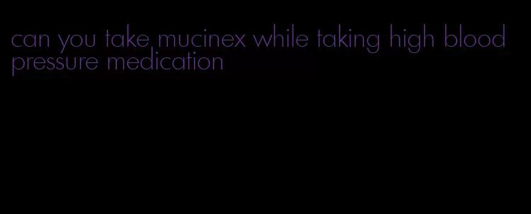 can you take mucinex while taking high blood pressure medication