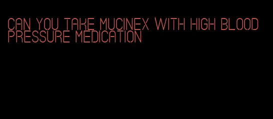 can you take mucinex with high blood pressure medication