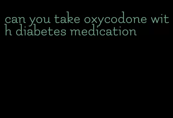 can you take oxycodone with diabetes medication