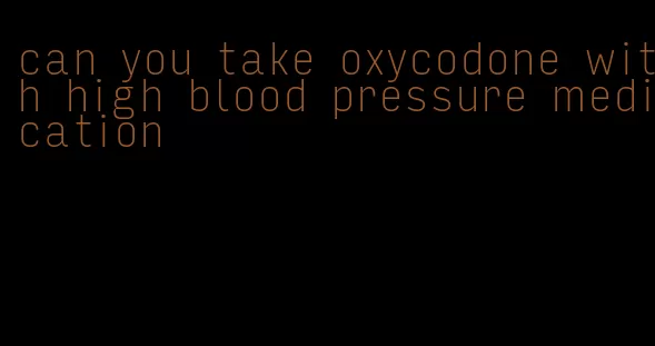 can you take oxycodone with high blood pressure medication