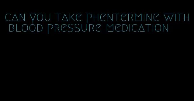 can you take phentermine with blood pressure medication