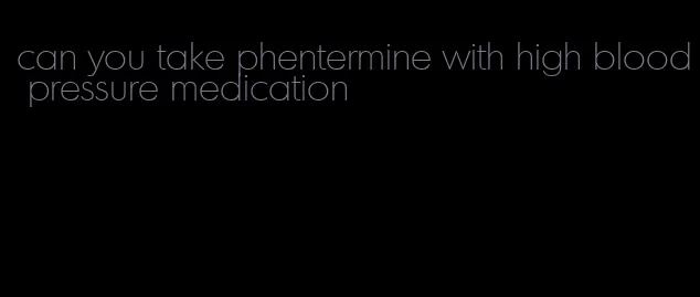 can you take phentermine with high blood pressure medication