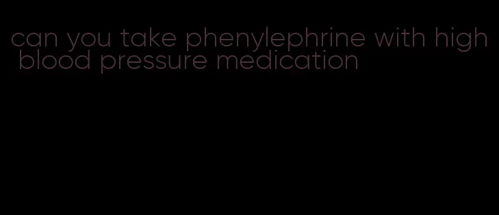 can you take phenylephrine with high blood pressure medication