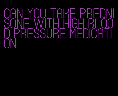 can you take prednisone with high blood pressure medication