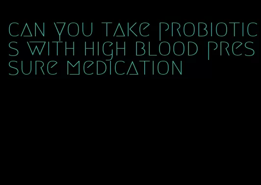 can you take probiotics with high blood pressure medication