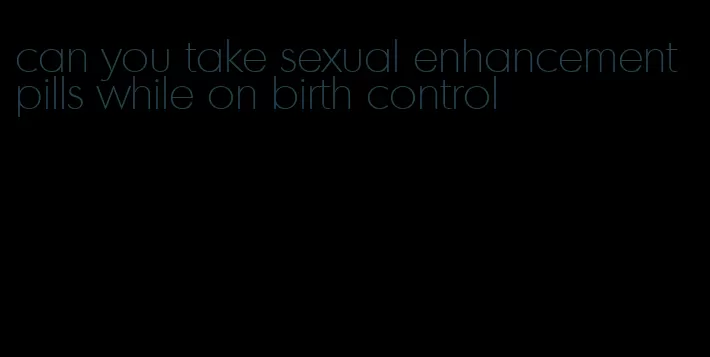 can you take sexual enhancement pills while on birth control