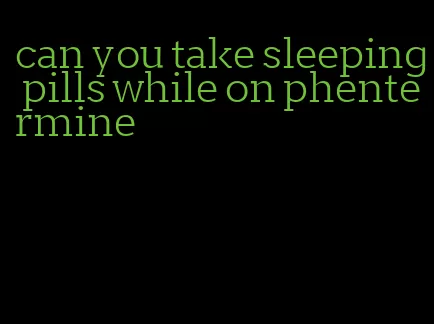 can you take sleeping pills while on phentermine