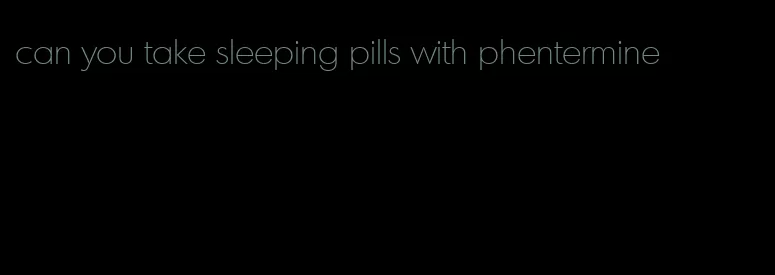 can you take sleeping pills with phentermine