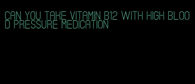 can you take vitamin b12 with high blood pressure medication