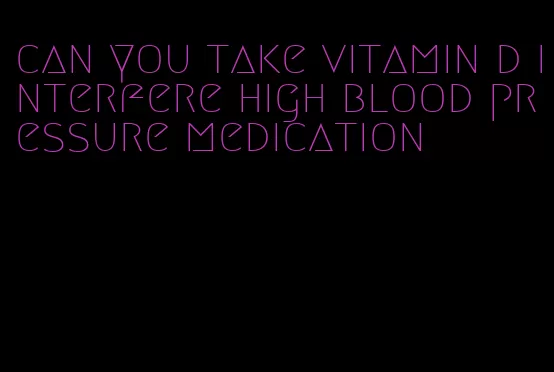 can you take vitamin d interfere high blood pressure medication