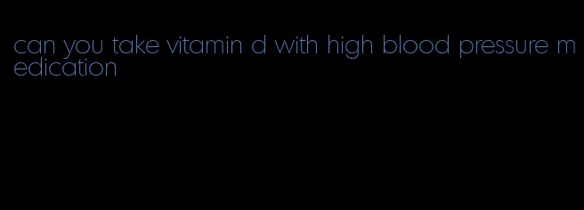 can you take vitamin d with high blood pressure medication