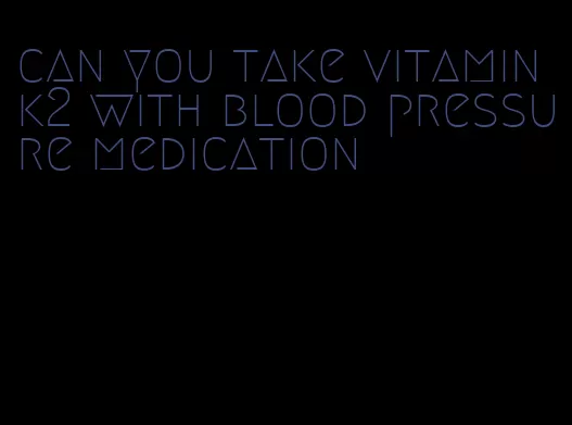 can you take vitamin k2 with blood pressure medication