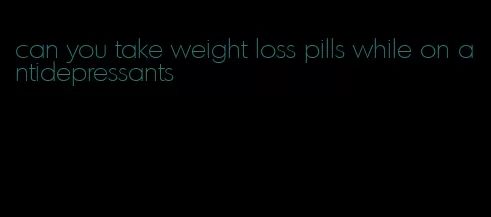 can you take weight loss pills while on antidepressants