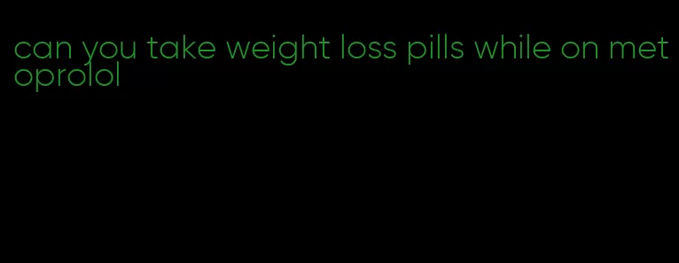 can you take weight loss pills while on metoprolol