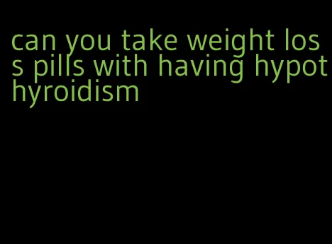 can you take weight loss pills with having hypothyroidism