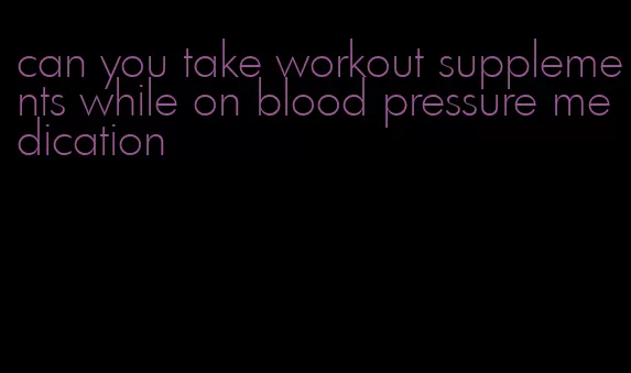 can you take workout supplements while on blood pressure medication