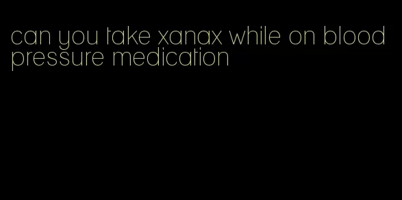 can you take xanax while on blood pressure medication