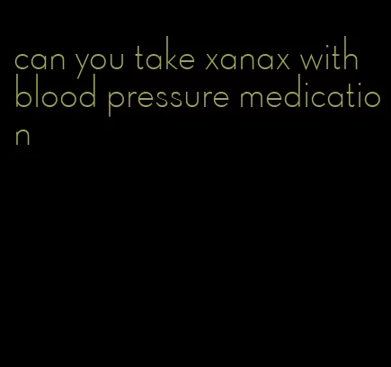 can you take xanax with blood pressure medication