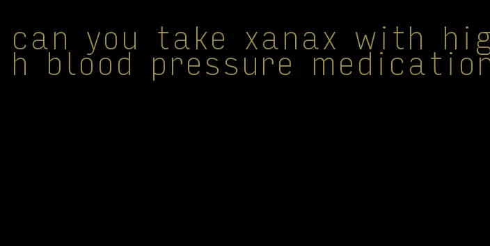 can you take xanax with high blood pressure medication