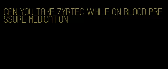 can you take zyrtec while on blood pressure medication