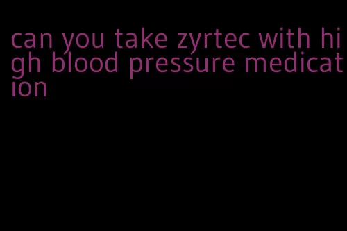 can you take zyrtec with high blood pressure medication