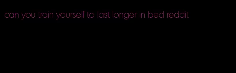 can you train yourself to last longer in bed reddit