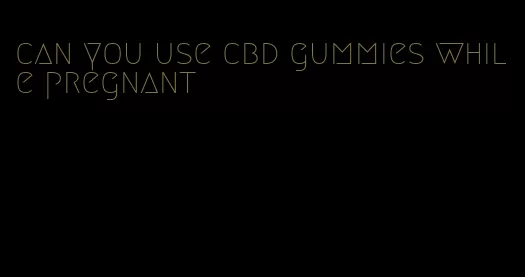 can you use cbd gummies while pregnant