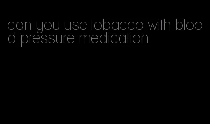 can you use tobacco with blood pressure medication