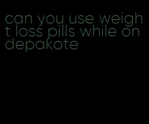 can you use weight loss pills while on depakote