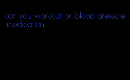 can you workout on blood pressure medication