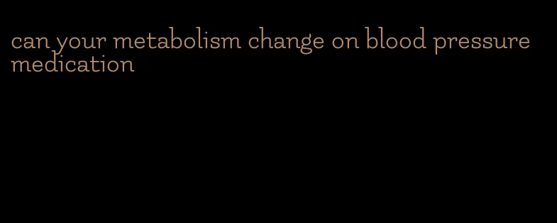 can your metabolism change on blood pressure medication