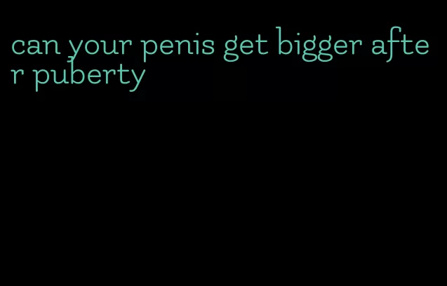 can your penis get bigger after puberty