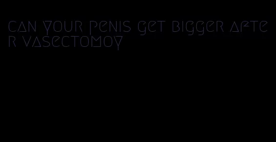 can your penis get bigger after vasectomoy