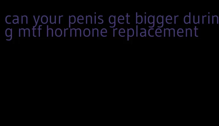 can your penis get bigger during mtf hormone replacement