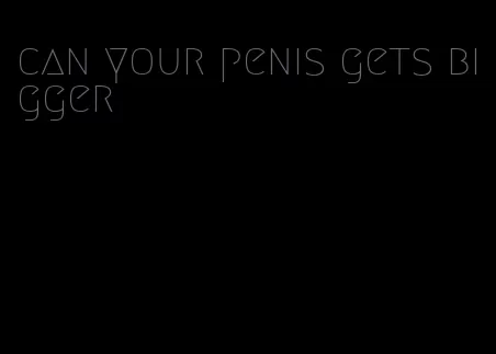 can your penis gets bigger