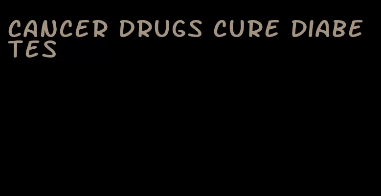 cancer drugs cure diabetes