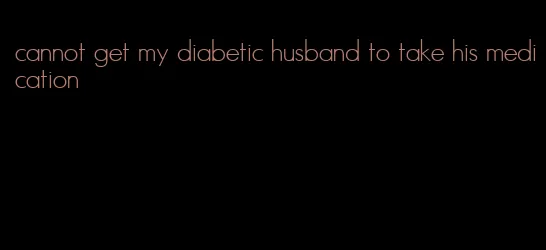 cannot get my diabetic husband to take his medication